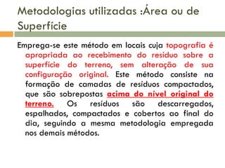 Metodologias utilizadas :Área ou de
Superfície
Emprega-se este método em locais cuja topografia é
apropriada ao recebimento do resíduo sobre a
superfície do terreno, sem alteração de sua
configuração original. Este método consiste na
formação de camadas de resíduos compactados,
que são sobrepostas acima do nível original do
terreno. Os resíduos são descarregados,
espalhados, compactados e cobertos ao final do
dia, seguindo a mesma metodologia empregada
nos demais métodos.

 