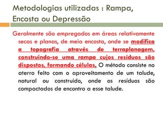 Metodologias utilizadas : Rampa,
Encosta ou Depressão
Geralmente são empregados em áreas relativamente
secas e planas, de meia encosta, onde se modifica
a topografia através de terraplanagem,
construindo-se uma rampa cujos resíduos são
dispostos, formando células. O método consiste no
aterro feito com o aproveitamento de um talude,
natural ou construído, onde os resíduos são
compactados de encontro a esse talude.

 