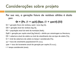 Considerações sobre projeto
Por sua vez, a geração futura de resíduos sólidos é dada
por:
Gt = {Po. (1 + yp)t}.{Gpo. (1 + yper)t}.{Ct}
Gt = geração futura de resíduos, após t anos (kg/d);
G0 = geração atual de resíduos (kg/d);
P0 = população atual do total do município (hab);
Gp0 = geração per capita atual (kg/hab.d) – obtida por amostragem ou literatura;
C0 = cobertura atual da coleta ou nível de atendimento dos serviços de coleta (%);
Ct = nível de cobertura da coleta no tempo t considerado (%);
yp = taxa de crescimento populacional (% a.a.);
yper = taxa de incremento anual da geração per capita (% a.a.);
t = tempo considerado (anos).

 