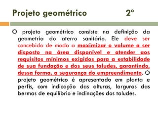 Projeto geométrico

2º

O projeto geométrico consiste na definição da
geometria do aterro sanitário. Ele deve ser
concebido de modo a maximizar o volume a ser
disposto na área disponível e atender aos
requisitos mínimos exigidos para a estabilidade
de sua fundação e dos seus taludes, garantindo,
dessa forma, a segurança do empreendimento. O
projeto geométrico é apresentado em planta e
perfis, com indicação das alturas, larguras das
bermas de equilíbrio e inclinações dos taludes.

 