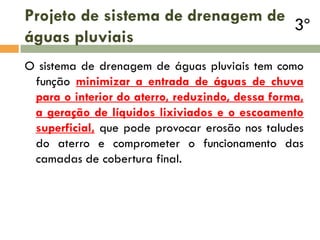 Projeto de sistema de drenagem de
3º
águas pluviais
O sistema de drenagem de águas pluviais tem como
função minimizar a entrada de águas de chuva
para o interior do aterro, reduzindo, dessa forma,
a geração de líquidos lixiviados e o escoamento
superficial, que pode provocar erosão nos taludes
do aterro e comprometer o funcionamento das
camadas de cobertura final.

 