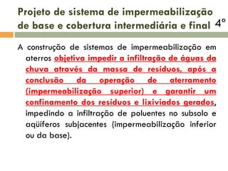 Projeto de sistema de impermeabilização
de base e cobertura intermediária e final 4º
A construção de sistemas de impermeabilização em
aterros objetiva impedir a infiltração de águas da
chuva através da massa de resíduos, após a
conclusão da operação de aterramento
(impermeabilização superior) e garantir um
confinamento dos resíduos e lixiviados gerados,
impedindo a infiltração de poluentes no subsolo e
aqüíferos subjacentes (impermeabilização inferior
ou da base).

 