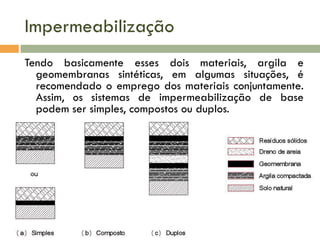 Impermeabilização
Tendo basicamente esses dois materiais, argila e
geomembranas sintéticas, em algumas situações, é
recomendado o emprego dos materiais conjuntamente.
Assim, os sistemas de impermeabilização de base
podem ser simples, compostos ou duplos.

 