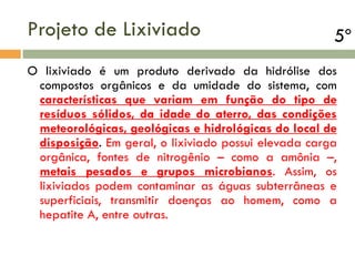 Projeto de Lixiviado

5º

O lixiviado é um produto derivado da hidrólise dos
compostos orgânicos e da umidade do sistema, com
características que variam em função do tipo de
resíduos sólidos, da idade do aterro, das condições
meteorológicas, geológicas e hidrológicas do local de
disposição. Em geral, o lixiviado possui elevada carga
orgânica, fontes de nitrogênio – como a amônia –,
metais pesados e grupos microbianos. Assim, os
lixiviados podem contaminar as águas subterrâneas e
superficiais, transmitir doenças ao homem, como a
hepatite A, entre outras.

 