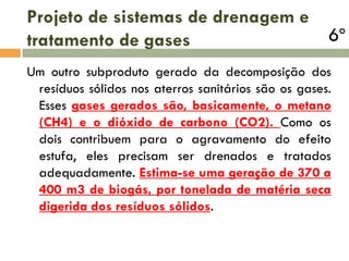 Projeto de sistemas de drenagem e
tratamento de gases

6º

Um outro subproduto gerado da decomposição dos
resíduos sólidos nos aterros sanitários são os gases.
Esses gases gerados são, basicamente, o metano
(CH4) e o dióxido de carbono (CO2). Como os
dois contribuem para o agravamento do efeito
estufa, eles precisam ser drenados e tratados
adequadamente. Estima-se uma geração de 370 a
400 m3 de biogás, por tonelada de matéria seca
digerida dos resíduos sólidos.

 