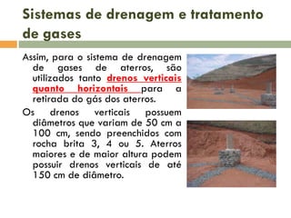 Sistemas de drenagem e tratamento
de gases
Assim, para o sistema de drenagem
de gases de aterros, são
utilizados tanto drenos verticais
quanto horizontais para a
retirada do gás dos aterros.
Os drenos verticais possuem
diâmetros que variam de 50 cm a
100 cm, sendo preenchidos com
rocha brita 3, 4 ou 5. Aterros
maiores e de maior altura podem
possuir drenos verticais de até
150 cm de diâmetro.

 