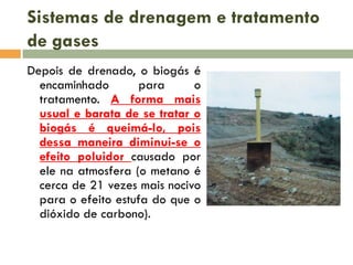 Sistemas de drenagem e tratamento
de gases
Depois de drenado, o biogás é
encaminhado
para
o
tratamento. A forma mais
usual e barata de se tratar o
biogás é queimá-lo, pois
dessa maneira diminui-se o
efeito poluidor causado por
ele na atmosfera (o metano é
cerca de 21 vezes mais nocivo
para o efeito estufa do que o
dióxido de carbono).

 