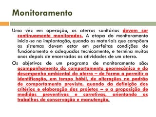 Monitoramento
Uma vez em operação, os aterros sanitários devem ser
continuamente monitorados. A etapa do monitoramento
inicia-se na implantação, quando os materiais que compõem
os sistemas devem estar em perfeitas condições de
funcionamento e adequados tecnicamente, e termina muitos
anos depois de encerradas as atividades de um aterro.
Os objetivos de um programa de monitoramento são:
acompanhamento do comportamento geomecânico e do
desempenho ambiental do aterro – de forma a permitir a
identificação, em tempo hábil, de alterações no padrão
de comportamento previsto, quando da definição dos
critérios e elaboração dos projetos – e a proposição de
medidas preventivas e corretivas, orientando os
trabalhos de conservação e manutenção.

 