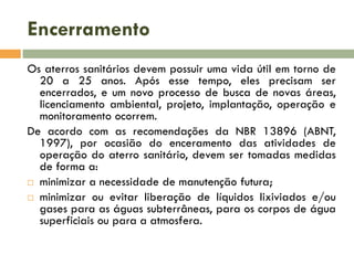 Encerramento
Os aterros sanitários devem possuir uma vida útil em torno de
20 a 25 anos. Após esse tempo, eles precisam ser
encerrados, e um novo processo de busca de novas áreas,
licenciamento ambiental, projeto, implantação, operação e
monitoramento ocorrem.
De acordo com as recomendações da NBR 13896 (ABNT,
1997), por ocasião do enceramento das atividades de
operação do aterro sanitário, devem ser tomadas medidas
de forma a:
 minimizar a necessidade de manutenção futura;
 minimizar ou evitar liberação de líquidos lixiviados e/ou
gases para as águas subterrâneas, para os corpos de água
superficiais ou para a atmosfera.

 