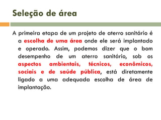 Seleção de área
A primeira etapa de um projeto de aterro sanitário é
a escolha de uma área onde ele será implantado
e operado. Assim, podemos dizer que o bom
desempenho de um aterro sanitário, sob os
aspectos ambientais, técnicos, econômicos,
sociais e de saúde pública, está diretamente
ligado a uma adequada escolha de área de
implantação.

 