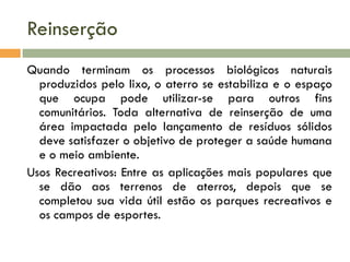 Reinserção
Quando terminam os processos biológicos naturais
produzidos pelo lixo, o aterro se estabiliza e o espaço
que ocupa pode utilizar-se para outros fins
comunitários. Toda alternativa de reinserção de uma
área impactada pelo lançamento de resíduos sólidos
deve satisfazer o objetivo de proteger a saúde humana
e o meio ambiente.
Usos Recreativos: Entre as aplicações mais populares que
se dão aos terrenos de aterros, depois que se
completou sua vida útil estão os parques recreativos e
os campos de esportes.

 
