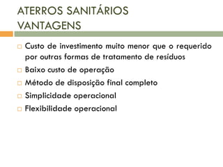ATERROS SANITÁRIOS
VANTAGENS








Custo de investimento muito menor que o requerido
por outras formas de tratamento de resíduos
Baixo custo de operação
Método de disposição final completo
Simplicidade operacional
Flexibilidade operacional

 
