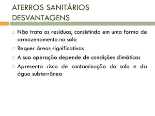 ATERROS SANITÁRIOS
DESVANTAGENS







Não trata os resíduos, consistindo em uma forma de
armazenamento no solo
Requer áreas significativas
A sua operação depende de condições climáticas
Apresenta risco de contaminação do solo e da
água subterrânea

 