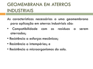 GEOMEMBRANA EM ATERROS
INDUSTRIAIS
As características necessárias a uma geomembrana
para aplicação em aterros industriais são:
• Compatibilidade com os resíduos a serem
aterrados;
• Resistência a esforços mecânicos;
• Resistência a intempéries; e
• Resistência a microorganismos do solo.

 