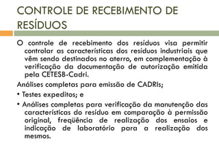 CONTROLE DE RECEBIMENTO DE
RESÍDUOS
O controle de recebimento dos resíduos visa permitir
controlar as características dos resíduos industriais que
vêm sendo destinados no aterro, em complementação à
verificação da documentação de autorização emitida
pela CETESB-Cadri.
Análises completas para emissão de CADRIs;
• Testes expeditos; e
• Análises completas para verificação da manutenção das
características do resíduo em comparação à permissão
original, freqüência de realização dos ensaios e
indicação de laboratório para a realização dos
mesmos.

 