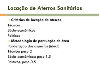 Locação de Aterros Sanitários
Critérios de locação de aterros
Técnicos
Sócio-econômicos
Políticos
 Metodologia de pontuação de área
Ponderação dos aspectos (ideal)
Técnico: peso 2
Sócio-econômicos: peso 1.5
Políticos: peso 0.5


 