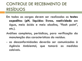 CONTROLE DE RECEBIMENTO DE
RESÍDUOS
Em todas as cargas devem ser realizados os testes
expeditos (pH, líquidos livres, reatividade em
água, meio ácido e meio alcalino, “flash point”,
etc.).
Análises completas, periódicas, para verificação da
manutenção das características do resíduo.
- as desconformidades deverão ser comunicadas à
Agência Ambiental, que tomará as medidas
cabíveis.

 