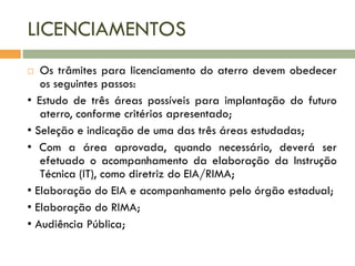 LICENCIAMENTOS
Os trâmites para licenciamento do aterro devem obedecer
os seguintes passos:
• Estudo de três áreas possíveis para implantação do futuro
aterro, conforme critérios apresentado;
• Seleção e indicação de uma das três áreas estudadas;
• Com a área aprovada, quando necessário, deverá ser
efetuado o acompanhamento da elaboração da Instrução
Técnica (IT), como diretriz do EIA/RIMA;
• Elaboração do EIA e acompanhamento pelo órgão estadual;
• Elaboração do RIMA;
• Audiência Pública;


 