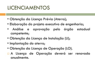 LICENCIAMENTOS
• Obtenção da Licença Prévia (Aterro);
• Elaboração do projeto executivo de engenharia;
• Análise e aprovação pelo órgão estadual
competente;
• Obtenção da Licença de Instalação (LI);
• Implantação do aterro;
• Obtenção da Licença de Operação (LO).
 A Licença de Operação deverá ser renovada
anualmente.

 