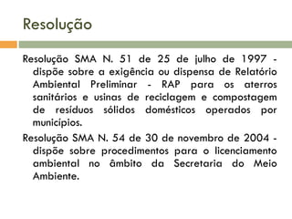 Resolução
Resolução SMA N. 51 de 25 de julho de 1997 dispõe sobre a exigência ou dispensa de Relatório
Ambiental Preliminar - RAP para os aterros
sanitários e usinas de reciclagem e compostagem
de resíduos sólidos domésticos operados por
municípios.
Resolução SMA N. 54 de 30 de novembro de 2004 dispõe sobre procedimentos para o licenciamento
ambiental no âmbito da Secretaria do Meio
Ambiente.

 
