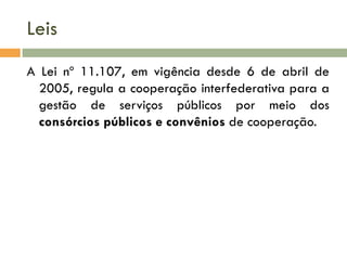 Leis
A Lei nº 11.107, em vigência desde 6 de abril de
2005, regula a cooperação interfederativa para a
gestão de serviços públicos por meio dos
consórcios públicos e convênios de cooperação.

 