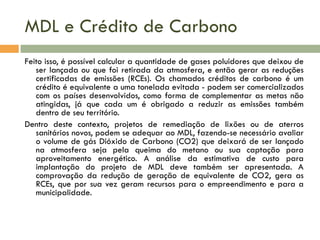 MDL e Crédito de Carbono
Feito isso, é possível calcular a quantidade de gases poluidores que deixou de
ser lançada ou que foi retirada da atmosfera, e então gerar as reduções
certificadas de emissões (RCEs). Os chamados créditos de carbono é um
crédito é equivalente a uma tonelada evitada - podem ser comercializados
com os países desenvolvidos, como forma de complementar as metas não
atingidas, já que cada um é obrigado a reduzir as emissões também
dentro de seu território.
Dentro deste contexto, projetos de remediação de lixões ou de aterros
sanitários novos, podem se adequar ao MDL, fazendo-se necessário avaliar
o volume de gás Dióxido de Carbono (CO2) que deixará de ser lançado
na atmosfera seja pela queima do metano ou sua captação para
aproveitamento energético. A análise da estimativa de custo para
implantação do projeto de MDL deve também ser apresentada. A
comprovação da redução de geração de equivalente de CO2, gera as
RCEs, que por sua vez geram recursos para o empreendimento e para a
municipalidade.

 