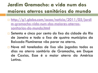 Jardim Gramacho: a vida num dos
maiores aterros sanitários do mundo






http://g1.globo.com/acao/noticia/2011/05/jardi
m-gramacho-vida-num-dos-maiores-aterrossanitarios-do-mundo.html
Setenta e cinco por cento do lixo da cidade do Rio
de Janeiro e todo o lixo de quatro municípios da
Baixada Fluminense vão parar no aterro.
Nove mil toneladas de lixo são jogadas todos os
dias no aterro sanitário de Gramacho, em Duque
de Caxias. Esse é o maior aterro da América
Latina.

 