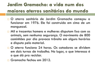 Jardim Gramacho: a vida num dos
maiores aterros sanitários do mundo








O aterro sanitário de Jardim Gramacho começou a
funcionar em 1976. Ele foi construído em cima de um
manguezal.
Mil e trezentos homens e mulheres disputam lixo com os
animais, sem nenhuma segurança. O movimento de 800
caminhões por dia provoca trânsito em alguns horários
e disputa pelo material.
O aterro funciona 24 horas. Os catadores se dividem
em dois turnos de trabalho. No lugar, o que interessa é
o que dá pra reciclar.
Gramacho fechou em 2012.

 