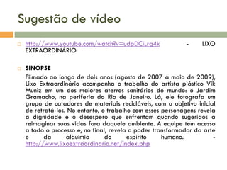 Sugestão de vídeo




http://www.youtube.com/watch?v=udpDCiLrg4k
EXTRAORDINÁRIO

-

LIXO

SINOPSE
Filmado ao longo de dois anos (agosto de 2007 a maio de 2009),
Lixo Extraordinário acompanha o trabalho do artista plástico Vik
Muniz em um dos maiores aterros sanitários do mundo: o Jardim
Gramacho, na periferia do Rio de Janeiro. Lá, ele fotografa um
grupo de catadores de materiais recicláveis, com o objetivo inicial
de retratá-los. No entanto, o trabalho com esses personagens revela
a dignidade e o desespero que enfrentam quando sugeridos a
reimaginar suas vidas fora daquele ambiente. A equipe tem acesso
a todo o processo e, no final, revela o poder transformador da arte
e
da
alquimia
do
espírito
humano.
http://www.lixoextraordinario.net/index.php

 