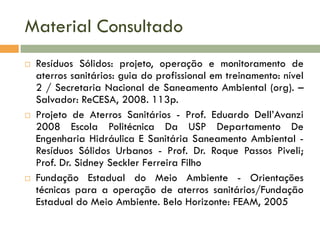 Material Consultado






Resíduos Sólidos: projeto, operação e monitoramento de
aterros sanitários: guia do profissional em treinamento: nível
2 / Secretaria Nacional de Saneamento Ambiental (org). –
Salvador: ReCESA, 2008. 113p.
Projeto de Aterros Sanitários - Prof. Eduardo Dell’Avanzi
2008 Escola Politécnica Da USP Departamento De
Engenharia Hidráulica E Sanitária Saneamento Ambiental Resíduos Sólidos Urbanos - Prof. Dr. Roque Passos Piveli;
Prof. Dr. Sidney Seckler Ferreira Filho
Fundação Estadual do Meio Ambiente - Orientações
técnicas para a operação de aterros sanitários/Fundação
Estadual do Meio Ambiente. Belo Horizonte: FEAM, 2005

 