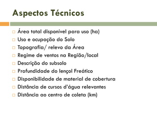 Aspectos Técnicos











Área total disponível para uso (ha)
Uso e ocupação do Solo
Topografia/ relevo da Área
Regime de ventos na Região/local
Descrição do subsolo
Profundidade do lençol Freático
Disponibilidade de material de cobertura
Distância de cursos d’água relevantes
Distância ao centro de coleta (km)

 
