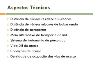 Aspectos Técnicos









Distância de núcleos residenciais urbanos
Distância de núcleos urbanos de baixa renda
Distância de aeroportos
Meio alternativo de transporte de RSU
Sistema de tratamento de percolado
Vida útil do aterro
Condições de acesso
Densidade de ocupação das vias de acesso

 