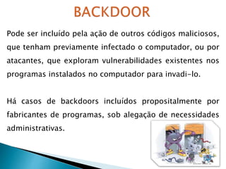 Pode ser incluído pela ação de outros códigos maliciosos,
que tenham previamente infectado o computador, ou por
atacantes, que exploram vulnerabilidades existentes nos
programas instalados no computador para invadi-lo.
Há casos de backdoors incluídos propositalmente por
fabricantes de programas, sob alegação de necessidades
administrativas.
 