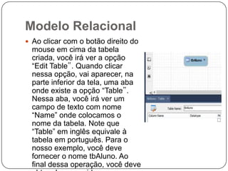 Modelo Relacional
 Ao clicar com o botão direito do

mouse em cima da tabela
criada, você irá ver a opção
“Edit Table‟. Quando clicar
nessa opção, vai aparecer, na
parte inferior da tela, uma aba
onde existe a opção “Table‟.
Nessa aba, você irá ver um
campo de texto com nome
“Name” onde colocamos o
nome da tabela. Note que
“Table” em inglês equivale à
tabela em português. Para o
nosso exemplo, você deve
fornecer o nome tbAluno. Ao
final dessa operação, você deve

 