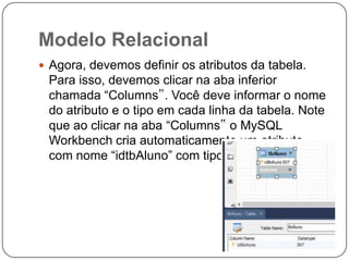 Modelo Relacional
 Agora, devemos definir os atributos da tabela.

Para isso, devemos clicar na aba inferior
chamada “Columns‟. Você deve informar o nome
do atributo e o tipo em cada linha da tabela. Note
que ao clicar na aba “Columns‟ o MySQL
Workbench cria automaticamente um atributo
com nome “idtbAluno” com tipo INT.

 