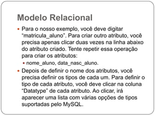 Modelo Relacional
 Para o nosso exemplo, você deve digitar

“matricula_aluno”. Para criar outro atributo, você
precisa apenas clicar duas vezes na linha abaixo
do atributo criado. Tente repetir essa operação
para criar os atributos:
 nome_aluno, data_nasc_aluno.

 Depois de definir o nome dos atributos, você

precisa definir os tipos de cada um. Para definir o
tipo de cada atributo, você deve clicar na coluna
“Datatype” de cada atributo. Ao clicar, irá
aparecer uma lista com várias opções de tipos
suportadas pelo MySQL.

 