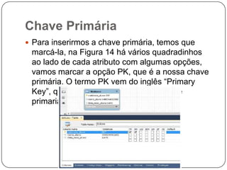 Chave Primária
 Para inserirmos a chave primária, temos que

marcá-la, na Figura 14 há vários quadradinhos
ao lado de cada atributo com algumas opções,
vamos marcar a opção PK, que é a nossa chave
primária. O termo PK vem do inglês “Primary
Key”, que em português quer dizer chave
primaria.

 