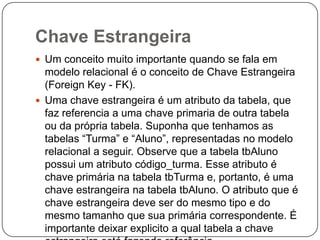 Chave Estrangeira
 Um conceito muito importante quando se fala em

modelo relacional é o conceito de Chave Estrangeira
(Foreign Key - FK).
 Uma chave estrangeira é um atributo da tabela, que
faz referencia a uma chave primaria de outra tabela
ou da própria tabela. Suponha que tenhamos as
tabelas “Turma” e “Aluno”, representadas no modelo
relacional a seguir. Observe que a tabela tbAluno
possui um atributo código_turma. Esse atributo é
chave primária na tabela tbTurma e, portanto, é uma
chave estrangeira na tabela tbAluno. O atributo que é
chave estrangeira deve ser do mesmo tipo e do
mesmo tamanho que sua primária correspondente. É
importante deixar explicito a qual tabela a chave

 