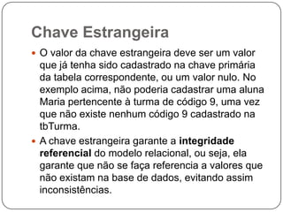 Chave Estrangeira
 O valor da chave estrangeira deve ser um valor

que já tenha sido cadastrado na chave primária
da tabela correspondente, ou um valor nulo. No
exemplo acima, não poderia cadastrar uma aluna
Maria pertencente à turma de código 9, uma vez
que não existe nenhum código 9 cadastrado na
tbTurma.
 A chave estrangeira garante a integridade
referencial do modelo relacional, ou seja, ela
garante que não se faça referencia a valores que
não existam na base de dados, evitando assim
inconsistências.

 