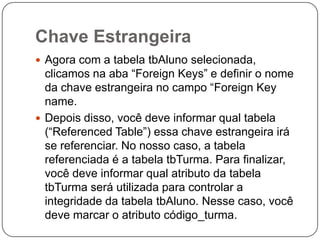 Chave Estrangeira
 Agora com a tabela tbAluno selecionada,

clicamos na aba “Foreign Keys” e definir o nome
da chave estrangeira no campo “Foreign Key
name.
 Depois disso, você deve informar qual tabela
(“Referenced Table”) essa chave estrangeira irá
se referenciar. No nosso caso, a tabela
referenciada é a tabela tbTurma. Para finalizar,
você deve informar qual atributo da tabela
tbTurma será utilizada para controlar a
integridade da tabela tbAluno. Nesse caso, você
deve marcar o atributo código_turma.

 