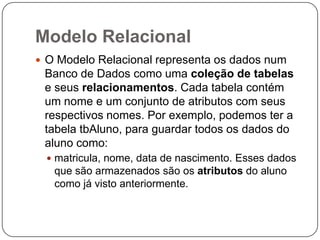 Modelo Relacional
 O Modelo Relacional representa os dados num

Banco de Dados como uma coleção de tabelas
e seus relacionamentos. Cada tabela contém
um nome e um conjunto de atributos com seus
respectivos nomes. Por exemplo, podemos ter a
tabela tbAluno, para guardar todos os dados do
aluno como:
 matricula, nome, data de nascimento. Esses dados

que são armazenados são os atributos do aluno
como já visto anteriormente.

 