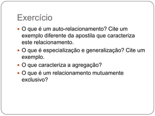 Exercício
 O que é um auto-relacionamento? Cite um

exemplo diferente da apostila que caracteriza
este relacionamento.
 O que é especialização e generalização? Cite um
exemplo.
 O que caracteriza a agregação?
 O que é um relacionamento mutuamente
exclusivo?

 