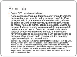 Exercício
 Faça o DER dos sistemas abaixo:

 “Uma concessionária que trabalha com venda de veículos

deseja criar uma base de dados para seu negócio. Para
qualquer veículo, sabemos o número do chassi, número
da placa, cor, ano de fabricação, quilometragem, código
da marca, nome da marca, código do modelo, e nome do
modelo. Todo carro pertence a um modelo, e este modelo
pertence a uma marca. Como a concessionária vende
veículos usados de diferentes marcas, é interessante
haver um cadastro para as marcas e um cadastro para os
modelos. Uma pessoa pode assumir um dos seguintes
papeis em relação a concessionária:
corretor ou comprador. Sobre o comprador do veículo, tem-se CPF,
nome, estado civil, e se for casado, os dados do cônjuge(como
nome e CPF). Sobre os corretores, tem-se numero da matricula,
nome e data de admissão. Um corretor negocia com um comprador
a venda de um veículo. Sobre a venda, são necessárias as
seguintes informações: data da venda, valor da venda e valor da
comissão do corretor.”

 