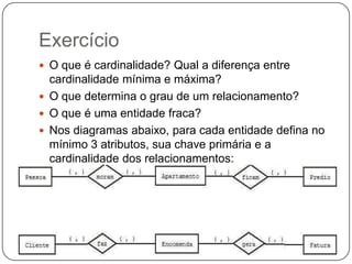 Exercício
 O que é cardinalidade? Qual a diferença entre

cardinalidade mínima e máxima?
 O que determina o grau de um relacionamento?
 O que é uma entidade fraca?
 Nos diagramas abaixo, para cada entidade defina no
mínimo 3 atributos, sua chave primária e a
cardinalidade dos relacionamentos:

 