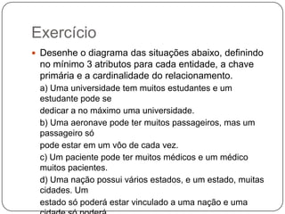 Exercício
 Desenhe o diagrama das situações abaixo, definindo

no mínimo 3 atributos para cada entidade, a chave
primária e a cardinalidade do relacionamento.
a) Uma universidade tem muitos estudantes e um
estudante pode se
dedicar a no máximo uma universidade.
b) Uma aeronave pode ter muitos passageiros, mas um
passageiro só
pode estar em um vôo de cada vez.
c) Um paciente pode ter muitos médicos e um médico
muitos pacientes.
d) Uma nação possui vários estados, e um estado, muitas
cidades. Um
estado só poderá estar vinculado a uma nação e uma

 