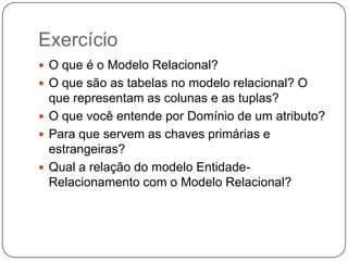 Exercício
 O que é o Modelo Relacional?
 O que são as tabelas no modelo relacional? O

que representam as colunas e as tuplas?
 O que você entende por Domínio de um atributo?
 Para que servem as chaves primárias e
estrangeiras?
 Qual a relação do modelo EntidadeRelacionamento com o Modelo Relacional?

 