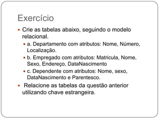 Exercício
 Crie as tabelas abaixo, seguindo o modelo

relacional.
 a. Departamento com atributos: Nome, Número,

Localização.
 b. Empregado com atributos: Matricula, Nome,
Sexo, Endereço, DataNascimento
 c. Dependente com atributos: Nome, sexo,
DataNascimento e Parentesco.
 Relacione as tabelas da questão anterior

utilizando chave estrangeira.

 
