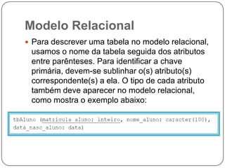Modelo Relacional
 Para descrever uma tabela no modelo relacional,

usamos o nome da tabela seguida dos atributos
entre parênteses. Para identificar a chave
primária, devem-se sublinhar o(s) atributo(s)
correspondente(s) a ela. O tipo de cada atributo
também deve aparecer no modelo relacional,
como mostra o exemplo abaixo:

 