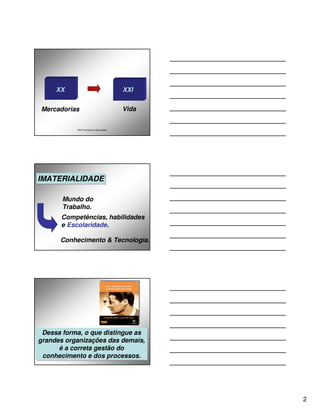 XX                                 XXI


Mercadorias                             Vida


           P&P Consultores Associados




IMATERIALIDADE
IMATERIALIDADE

       Mundo do
       Trabalho.
      Competências, habilidades
      e Escolaridade.

      Conhecimento & Tecnologia.




 Dessa forma, o que distingue as
 Dessa forma, o que distingue as
grandes organizações das demais,
grandes organizações das demais,
      é a correta gestão do
      é a correta gestão do
 conhecimento e dos processos.
  conhecimento e dos processos.




                                               2
 