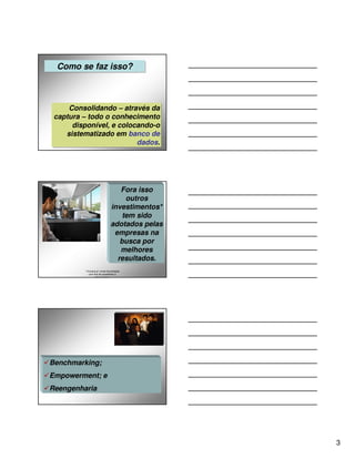 Como se faz isso?
 Como se faz isso?



     Consolidando – através da
      Consolidando – através da
 captura – todo o conhecimento
 captura – todo o conhecimento
      disponível, e colocando-o
       disponível, e colocando-o
    sistematizado em banco de
     sistematizado em banco de
                          dados.
                          dados.




                                   Fora isso
                                     outros
                                investimentos*
                                    tem sido
                                adotados pelas
                                 empresas na
                                   busca por
                                   melhores
                                  resultados.
          * A busca p/ novas tecnologias
             com fins de possibilitar a
                  sobrevivência.




Benchmarking;
Empowerment; e
Reengenharia




                                                 3
 